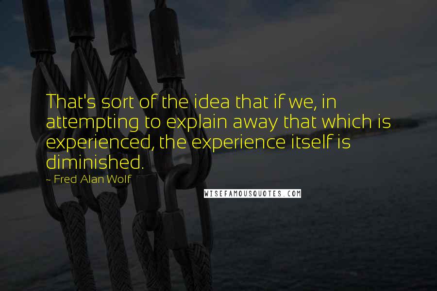 Fred Alan Wolf Quotes: That's sort of the idea that if we, in attempting to explain away that which is experienced, the experience itself is diminished.