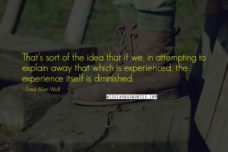 Fred Alan Wolf Quotes: That's sort of the idea that if we, in attempting to explain away that which is experienced, the experience itself is diminished.