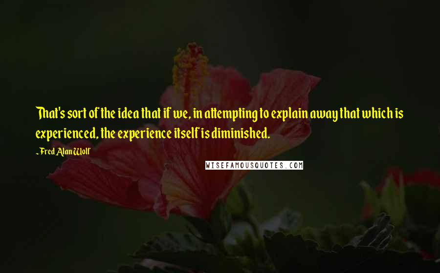 Fred Alan Wolf Quotes: That's sort of the idea that if we, in attempting to explain away that which is experienced, the experience itself is diminished.