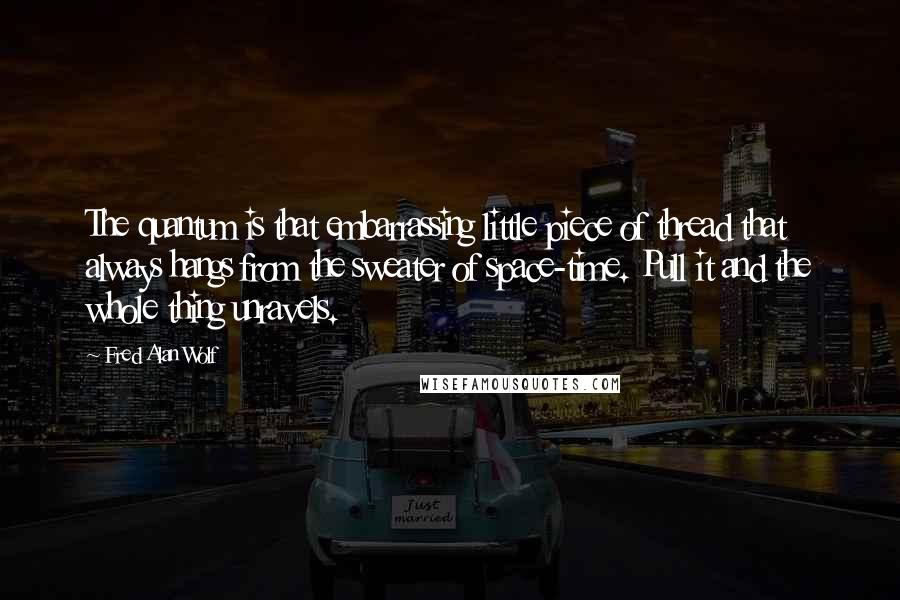 Fred Alan Wolf Quotes: The quantum is that embarrassing little piece of thread that always hangs from the sweater of space-time. Pull it and the whole thing unravels.