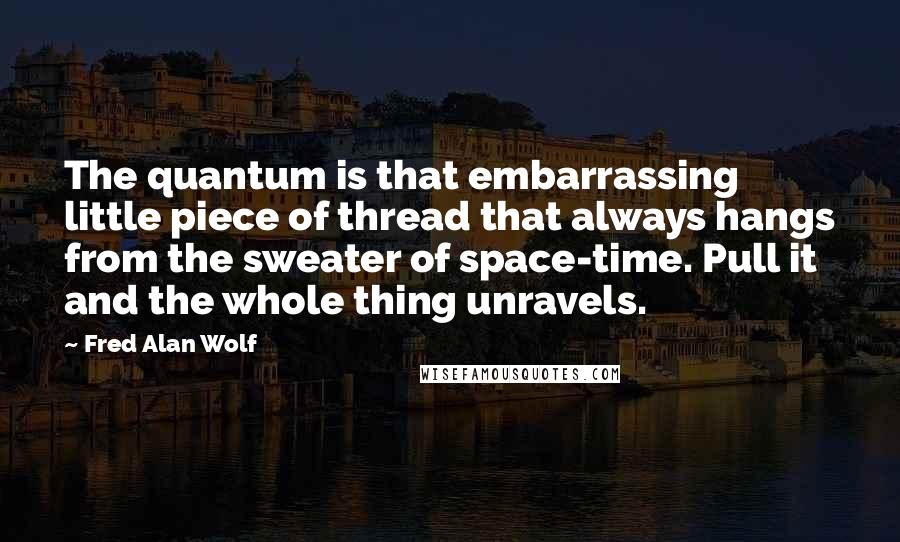 Fred Alan Wolf Quotes: The quantum is that embarrassing little piece of thread that always hangs from the sweater of space-time. Pull it and the whole thing unravels.