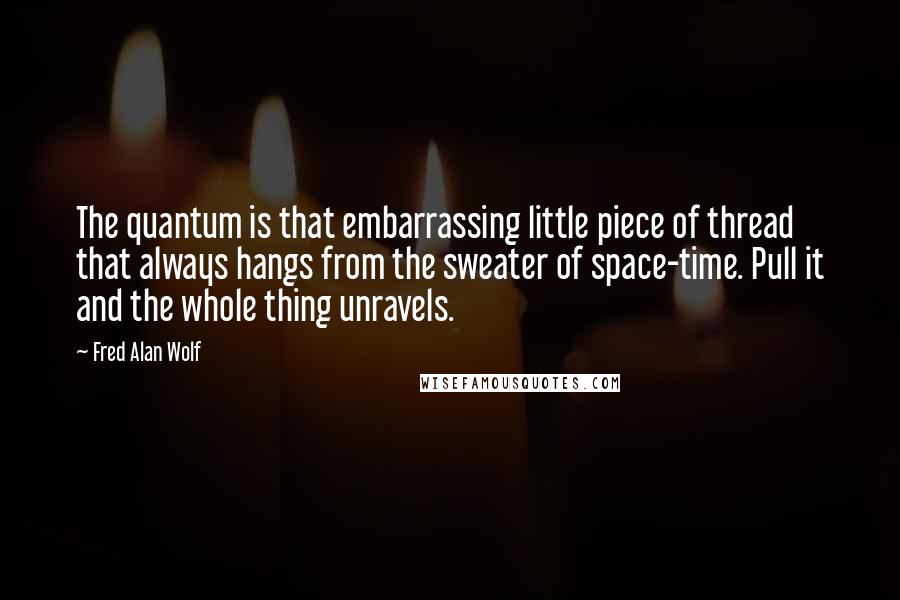 Fred Alan Wolf Quotes: The quantum is that embarrassing little piece of thread that always hangs from the sweater of space-time. Pull it and the whole thing unravels.