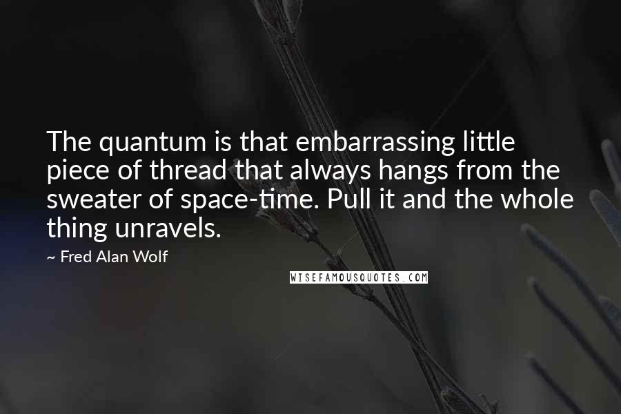 Fred Alan Wolf Quotes: The quantum is that embarrassing little piece of thread that always hangs from the sweater of space-time. Pull it and the whole thing unravels.