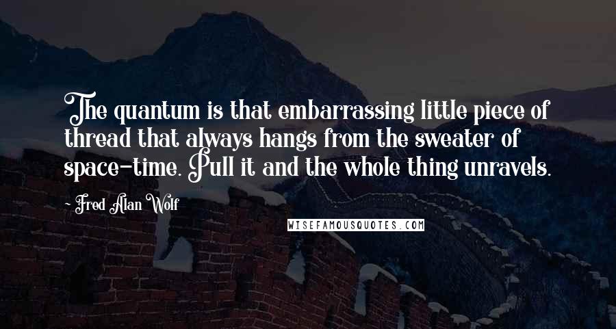 Fred Alan Wolf Quotes: The quantum is that embarrassing little piece of thread that always hangs from the sweater of space-time. Pull it and the whole thing unravels.