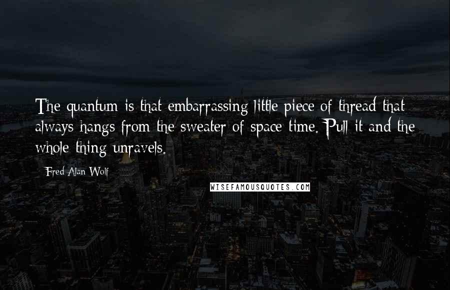 Fred Alan Wolf Quotes: The quantum is that embarrassing little piece of thread that always hangs from the sweater of space-time. Pull it and the whole thing unravels.