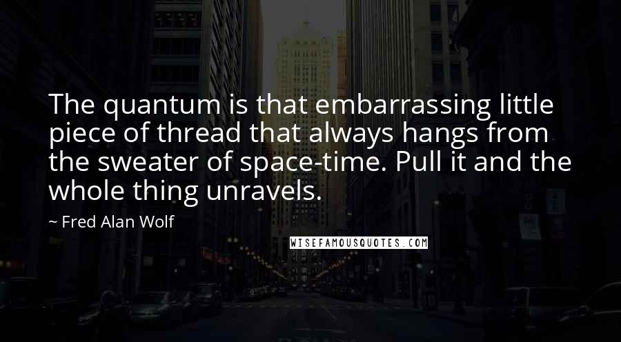 Fred Alan Wolf Quotes: The quantum is that embarrassing little piece of thread that always hangs from the sweater of space-time. Pull it and the whole thing unravels.