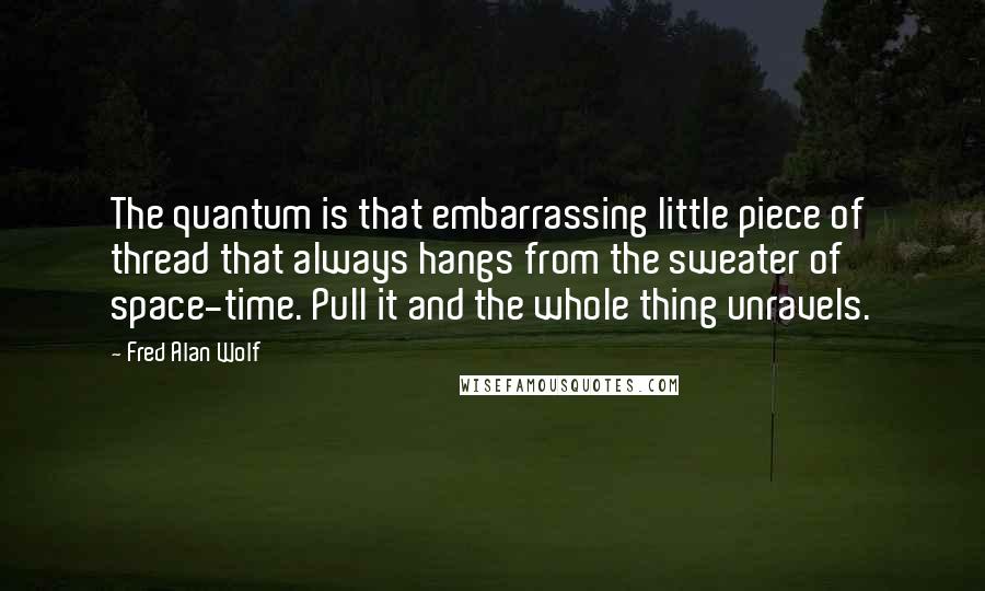 Fred Alan Wolf Quotes: The quantum is that embarrassing little piece of thread that always hangs from the sweater of space-time. Pull it and the whole thing unravels.