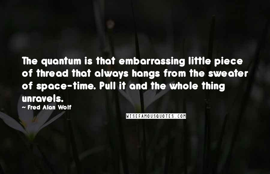 Fred Alan Wolf Quotes: The quantum is that embarrassing little piece of thread that always hangs from the sweater of space-time. Pull it and the whole thing unravels.