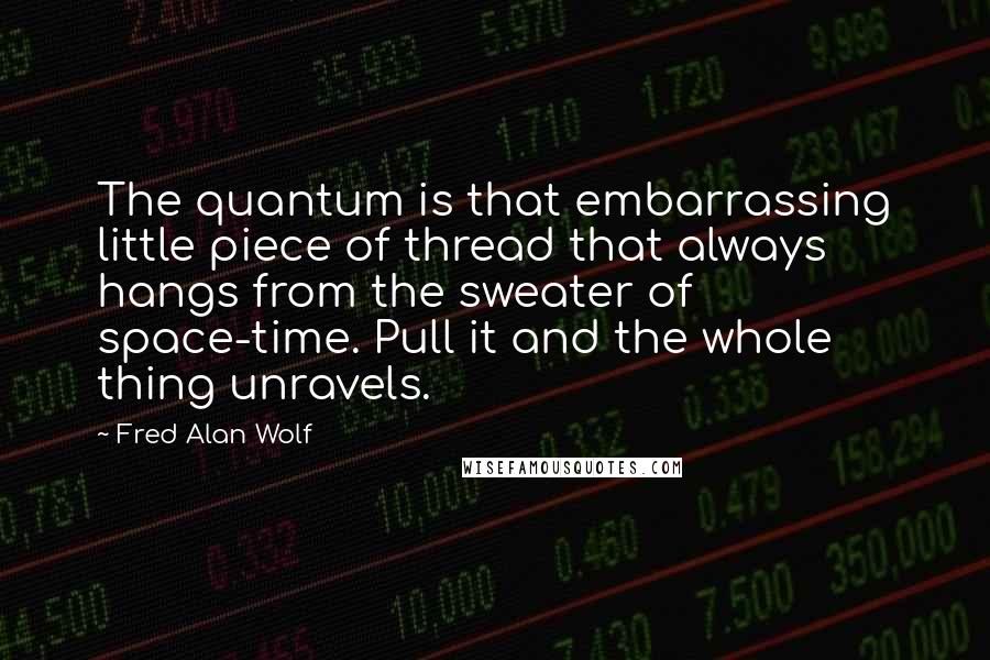 Fred Alan Wolf Quotes: The quantum is that embarrassing little piece of thread that always hangs from the sweater of space-time. Pull it and the whole thing unravels.