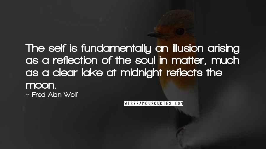 Fred Alan Wolf Quotes: The self is fundamentally an illusion arising as a reflection of the soul in matter, much as a clear lake at midnight reflects the moon.