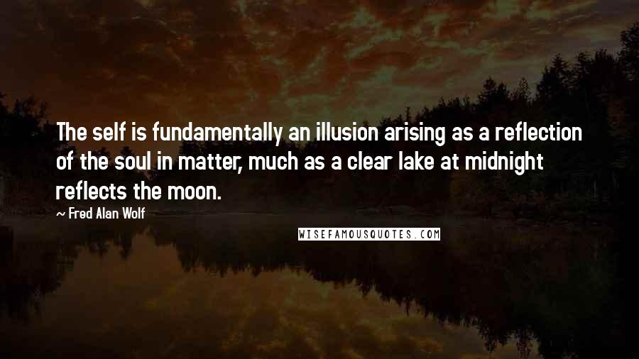Fred Alan Wolf Quotes: The self is fundamentally an illusion arising as a reflection of the soul in matter, much as a clear lake at midnight reflects the moon.