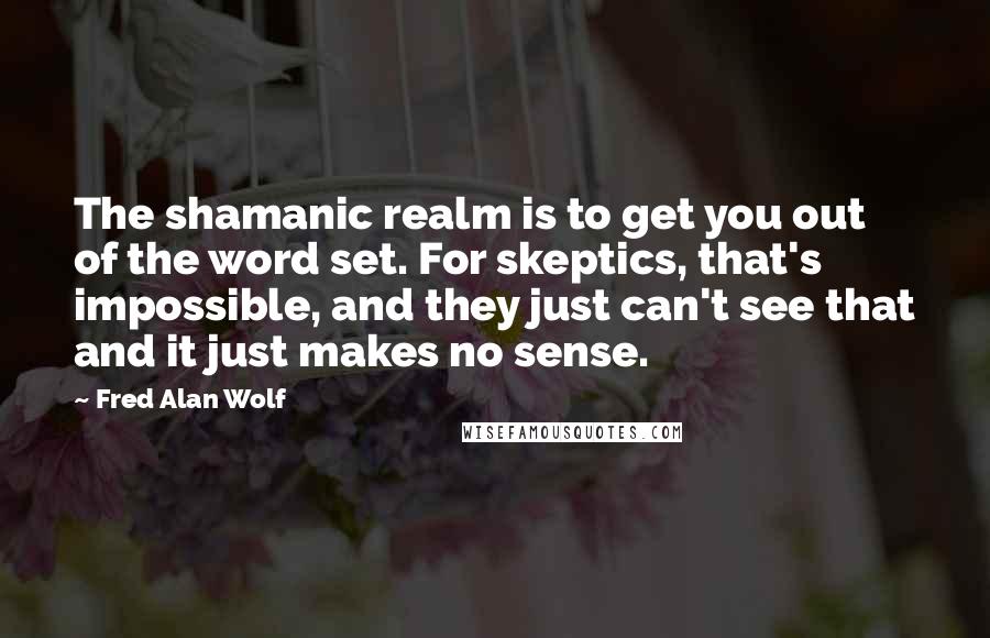 Fred Alan Wolf Quotes: The shamanic realm is to get you out of the word set. For skeptics, that's impossible, and they just can't see that and it just makes no sense.