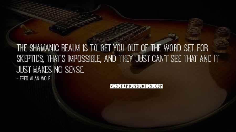 Fred Alan Wolf Quotes: The shamanic realm is to get you out of the word set. For skeptics, that's impossible, and they just can't see that and it just makes no sense.