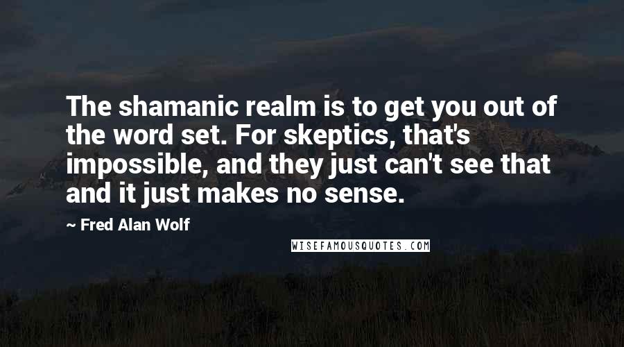 Fred Alan Wolf Quotes: The shamanic realm is to get you out of the word set. For skeptics, that's impossible, and they just can't see that and it just makes no sense.
