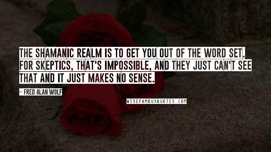 Fred Alan Wolf Quotes: The shamanic realm is to get you out of the word set. For skeptics, that's impossible, and they just can't see that and it just makes no sense.