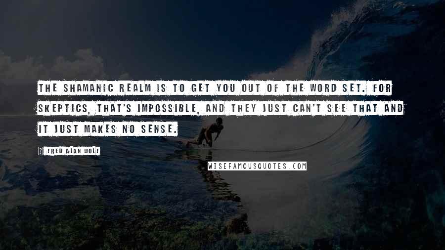 Fred Alan Wolf Quotes: The shamanic realm is to get you out of the word set. For skeptics, that's impossible, and they just can't see that and it just makes no sense.