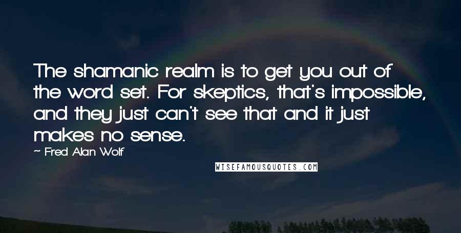 Fred Alan Wolf Quotes: The shamanic realm is to get you out of the word set. For skeptics, that's impossible, and they just can't see that and it just makes no sense.