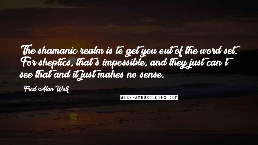 Fred Alan Wolf Quotes: The shamanic realm is to get you out of the word set. For skeptics, that's impossible, and they just can't see that and it just makes no sense.