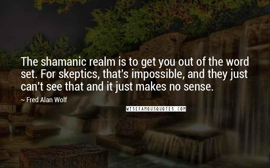 Fred Alan Wolf Quotes: The shamanic realm is to get you out of the word set. For skeptics, that's impossible, and they just can't see that and it just makes no sense.