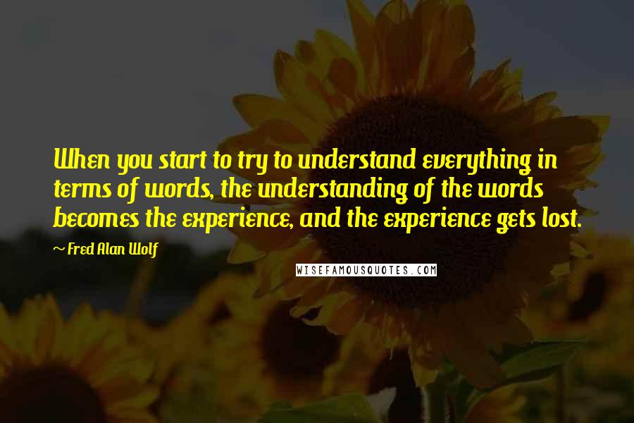 Fred Alan Wolf Quotes: When you start to try to understand everything in terms of words, the understanding of the words becomes the experience, and the experience gets lost.