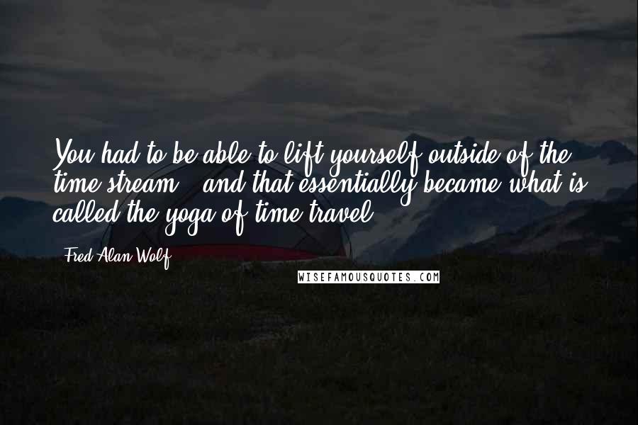 Fred Alan Wolf Quotes: You had to be able to lift yourself outside of the time stream - and that essentially became what is called the yoga of time travel.