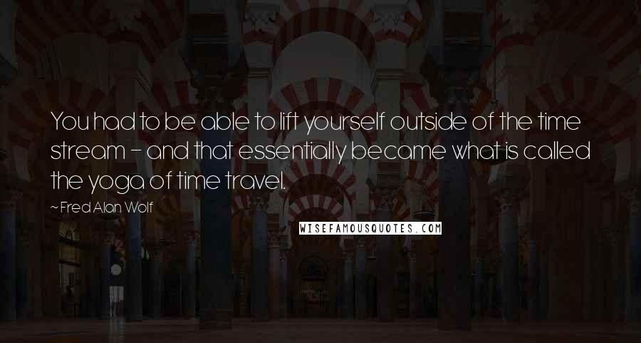 Fred Alan Wolf Quotes: You had to be able to lift yourself outside of the time stream - and that essentially became what is called the yoga of time travel.