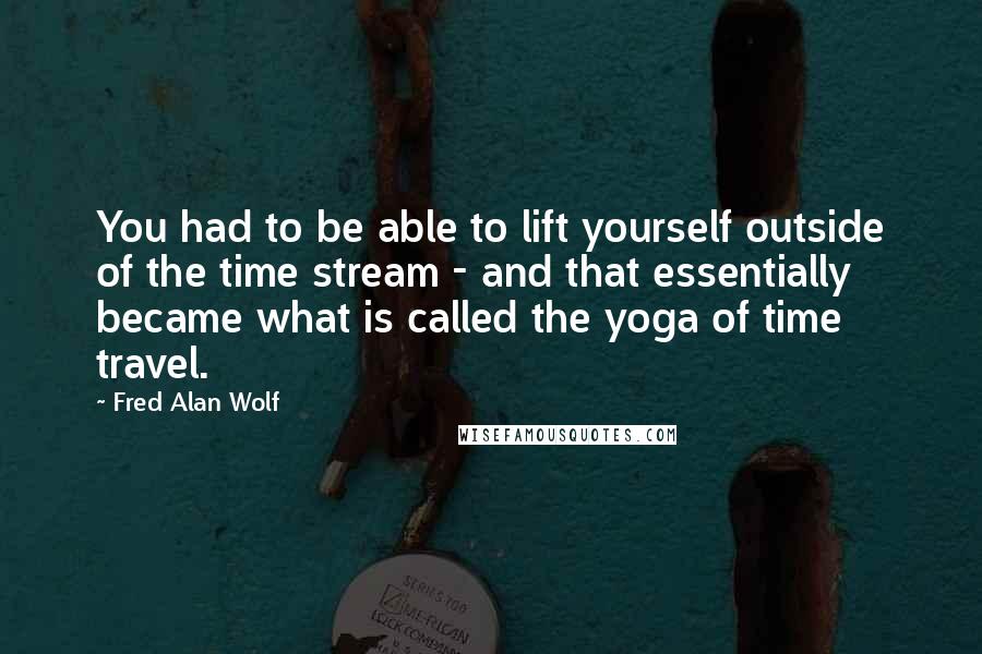 Fred Alan Wolf Quotes: You had to be able to lift yourself outside of the time stream - and that essentially became what is called the yoga of time travel.