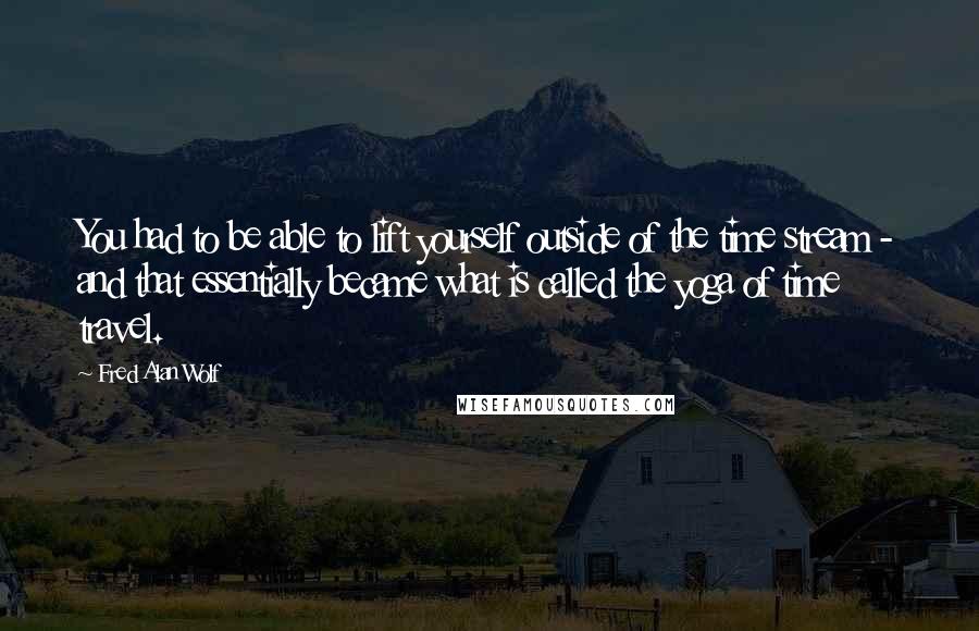 Fred Alan Wolf Quotes: You had to be able to lift yourself outside of the time stream - and that essentially became what is called the yoga of time travel.