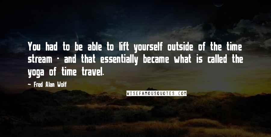 Fred Alan Wolf Quotes: You had to be able to lift yourself outside of the time stream - and that essentially became what is called the yoga of time travel.