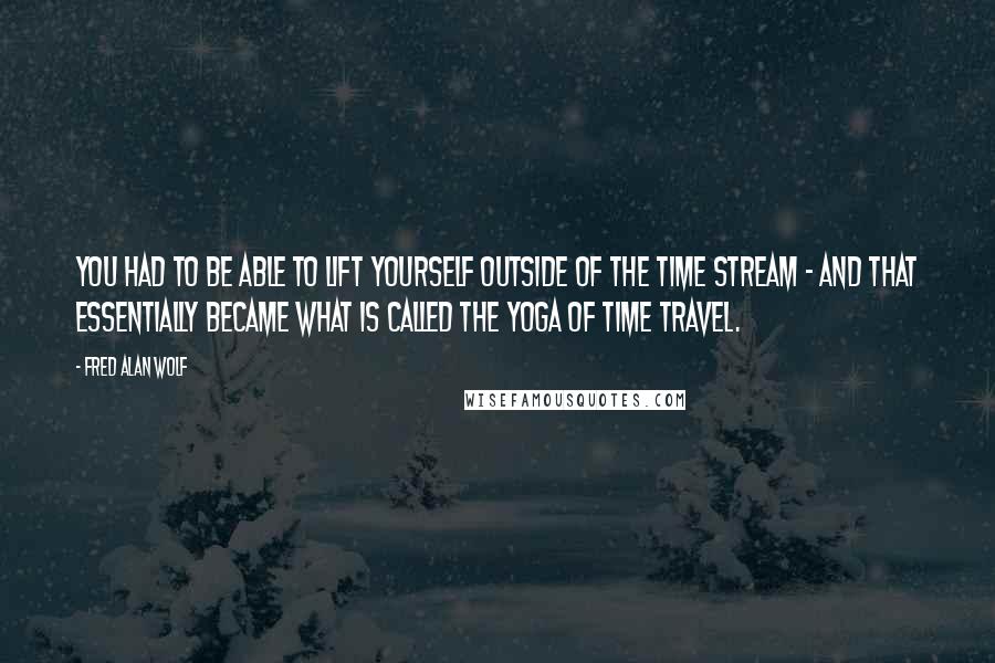Fred Alan Wolf Quotes: You had to be able to lift yourself outside of the time stream - and that essentially became what is called the yoga of time travel.