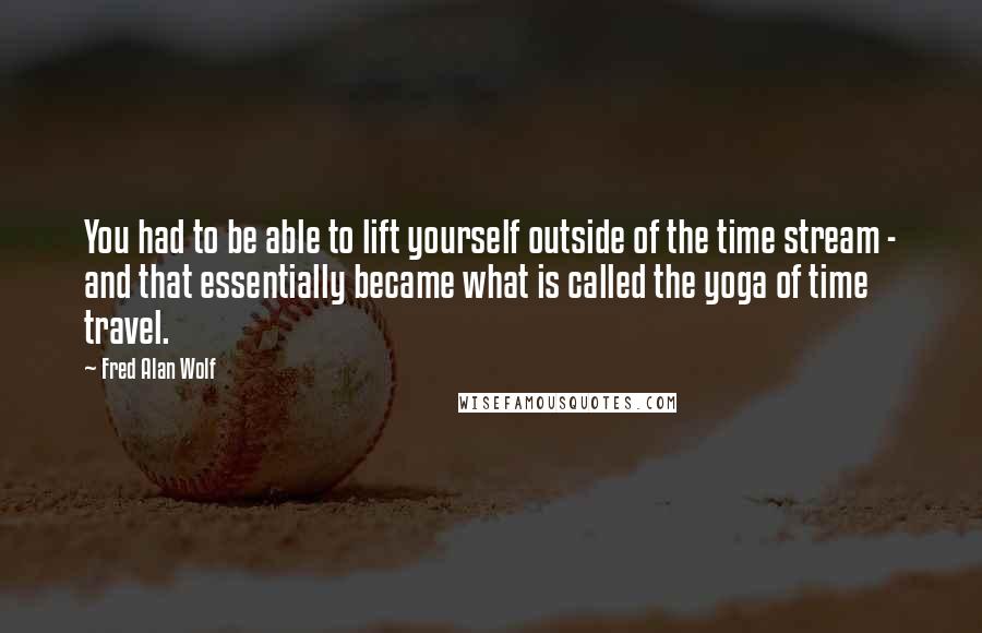 Fred Alan Wolf Quotes: You had to be able to lift yourself outside of the time stream - and that essentially became what is called the yoga of time travel.