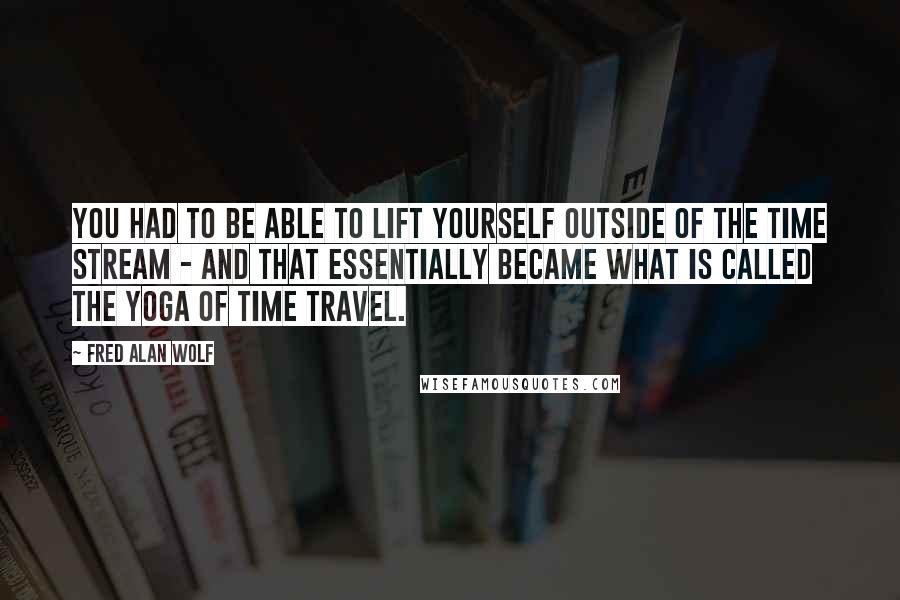 Fred Alan Wolf Quotes: You had to be able to lift yourself outside of the time stream - and that essentially became what is called the yoga of time travel.