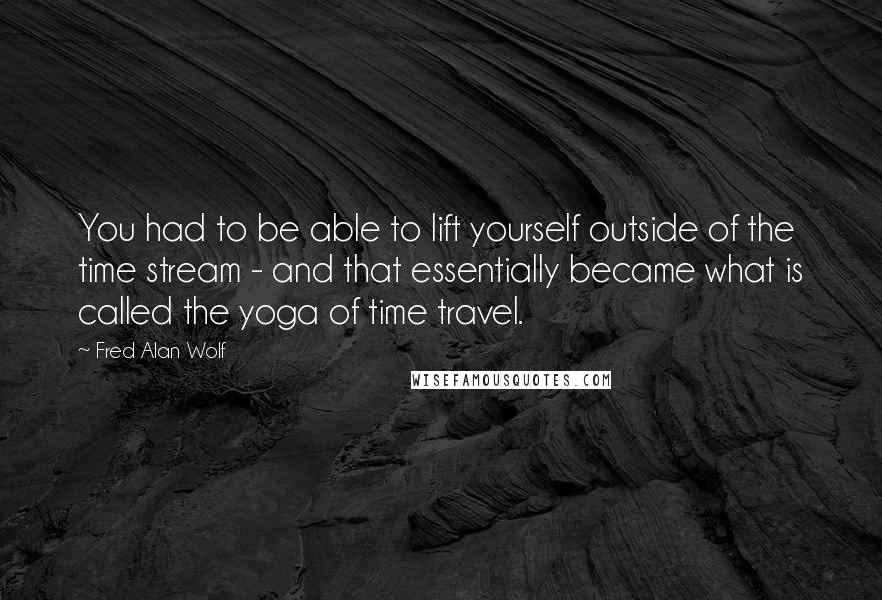 Fred Alan Wolf Quotes: You had to be able to lift yourself outside of the time stream - and that essentially became what is called the yoga of time travel.