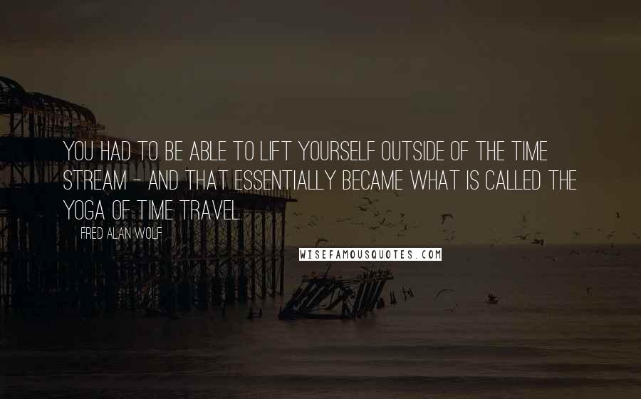 Fred Alan Wolf Quotes: You had to be able to lift yourself outside of the time stream - and that essentially became what is called the yoga of time travel.