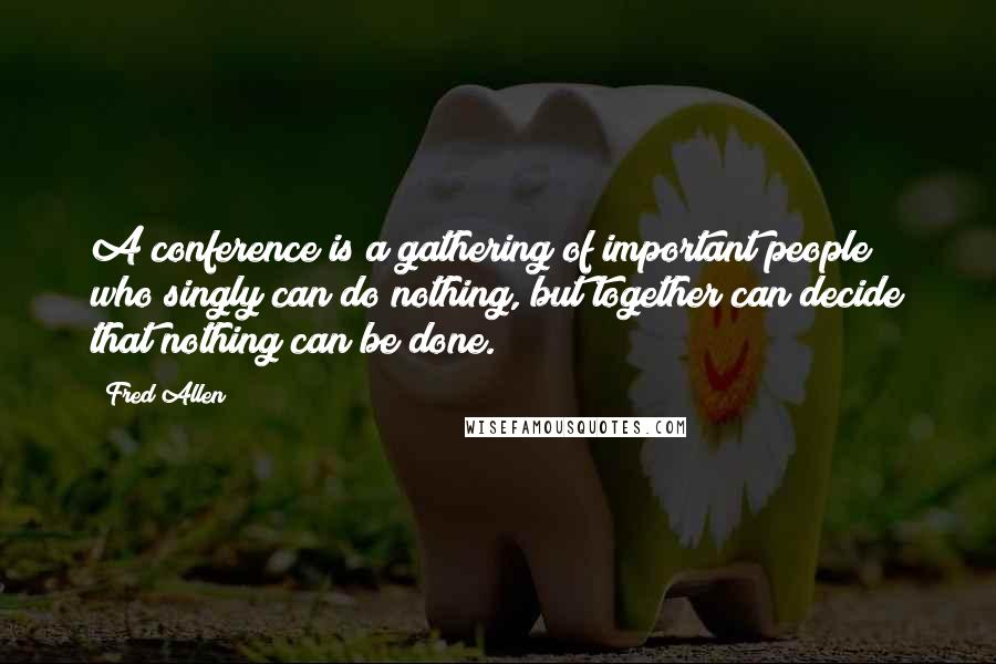 Fred Allen Quotes: A conference is a gathering of important people who singly can do nothing, but together can decide that nothing can be done.