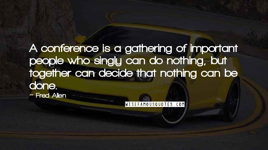 Fred Allen Quotes: A conference is a gathering of important people who singly can do nothing, but together can decide that nothing can be done.