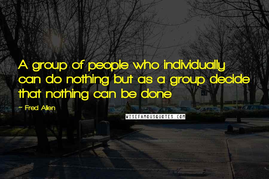 Fred Allen Quotes: A group of people who individually can do nothing but as a group decide that nothing can be done