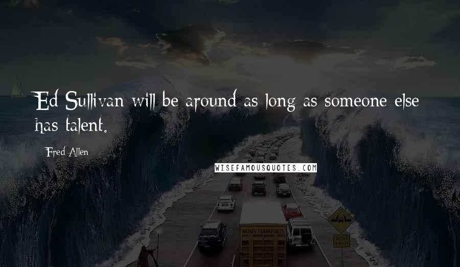 Fred Allen Quotes: Ed Sullivan will be around as long as someone else has talent.