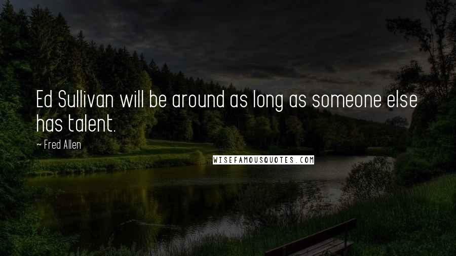 Fred Allen Quotes: Ed Sullivan will be around as long as someone else has talent.