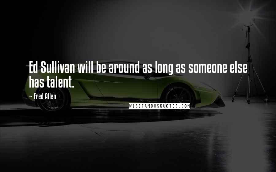 Fred Allen Quotes: Ed Sullivan will be around as long as someone else has talent.