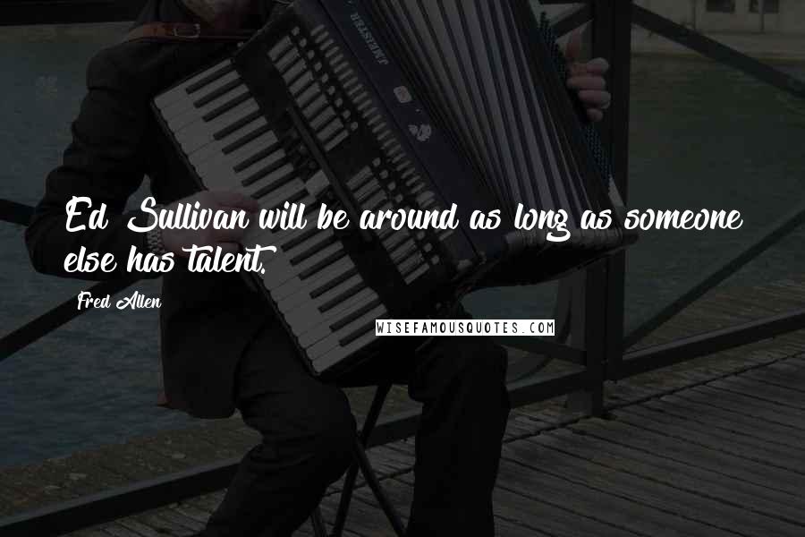 Fred Allen Quotes: Ed Sullivan will be around as long as someone else has talent.