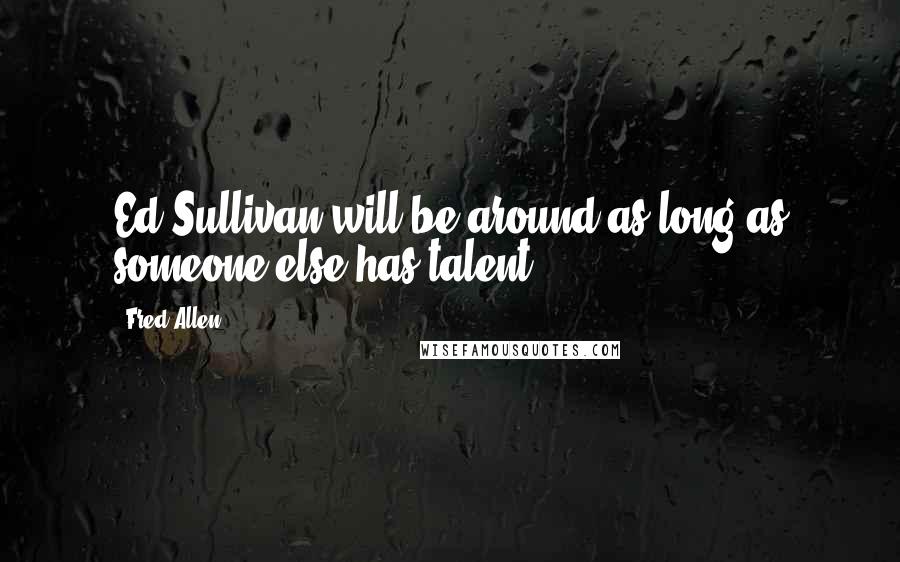 Fred Allen Quotes: Ed Sullivan will be around as long as someone else has talent.