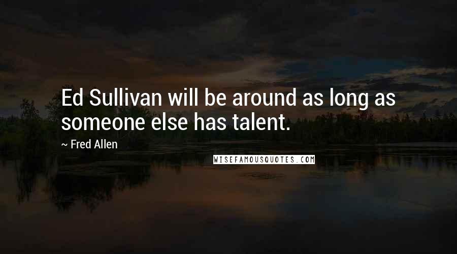 Fred Allen Quotes: Ed Sullivan will be around as long as someone else has talent.