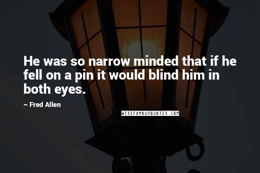 Fred Allen Quotes: He was so narrow minded that if he fell on a pin it would blind him in both eyes.