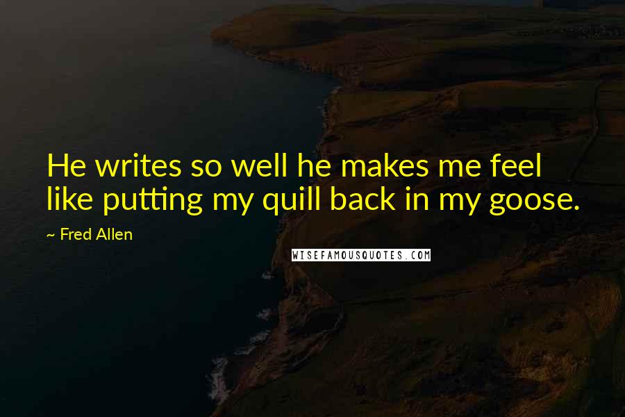 Fred Allen Quotes: He writes so well he makes me feel like putting my quill back in my goose.