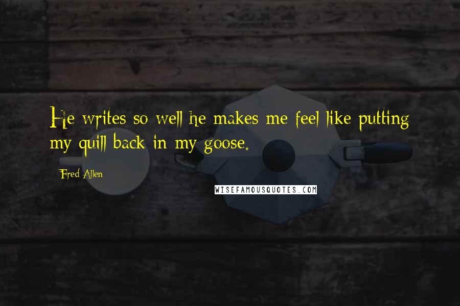 Fred Allen Quotes: He writes so well he makes me feel like putting my quill back in my goose.