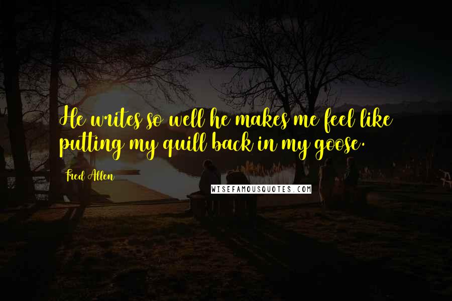 Fred Allen Quotes: He writes so well he makes me feel like putting my quill back in my goose.