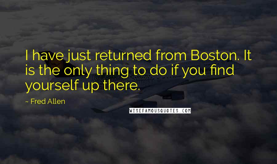 Fred Allen Quotes: I have just returned from Boston. It is the only thing to do if you find yourself up there.