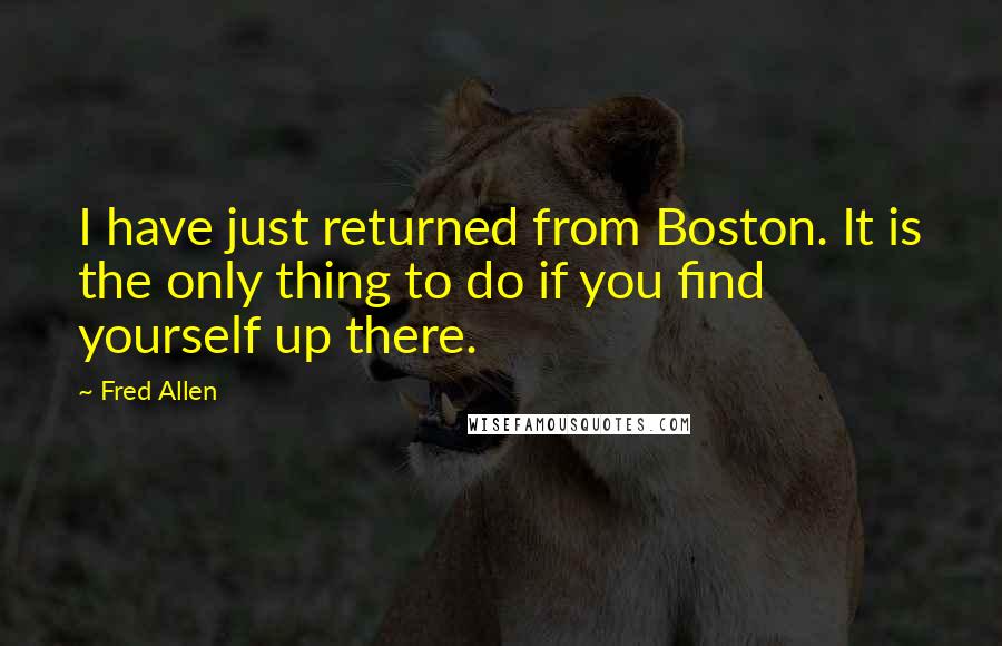 Fred Allen Quotes: I have just returned from Boston. It is the only thing to do if you find yourself up there.