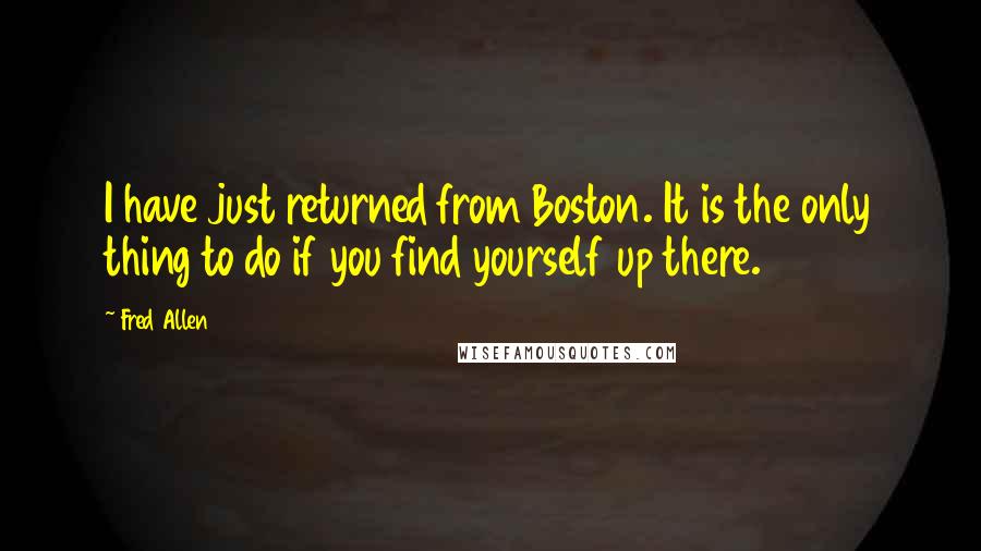 Fred Allen Quotes: I have just returned from Boston. It is the only thing to do if you find yourself up there.